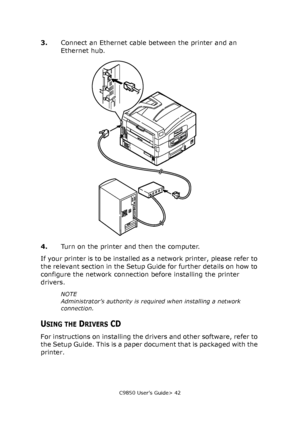 Page 42C9850 User’s Guide> 42
3.Connect an Ethernet cable between the printer and an 
Ethernet hub.
4.Turn on the printer and then the computer.
If your printer is to be installed as a network printer, please refer to 
the relevant section in the Setup Guide for further details on how to 
configure the network connection before installing the printer 
drivers.
NOTE
Administrator’s authority is required when installing a network 
connection.
USING THE DRIVERS CD
For instructions on installing the drivers and...