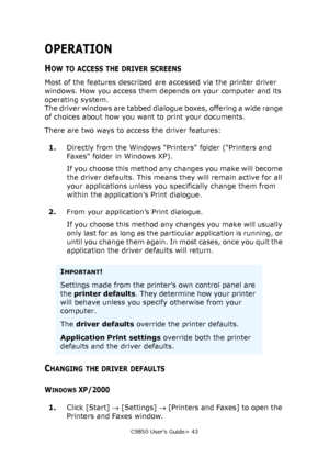 Page 43C9850 User’s Guide> 43
OPERATION
HOW TO ACCESS THE DRIVER SCREENS
Most of the features described are accessed via the printer driver 
windows. How you access them depends on your computer and its 
operating system.
The driver windows are tabbed dialogue boxes, offering a wide range 
of choices about how you want to print your documents.
There are two ways to access the driver features:
1.Directly from the Windows “Printers” folder (“Printers and 
Faxes” folder in Windows XP).
If you choose this method...