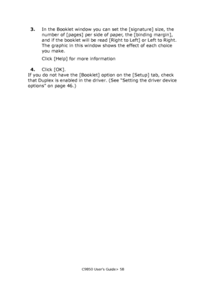 Page 58C9850 User’s Guide> 58
3.In the Booklet window you can set the [signature] size, the 
number of [pages] per side of paper, the [binding margin], 
and if the booklet will be read [Right to Left] or Left to Right. 
The graphic in this window shows the effect of each choice 
you make.
Click [Help] for more information
4.Click [OK].
If you do not have the [Booklet] option on the [Setup] tab, check 
that Duplex is enabled in the driver. (See “Setting the driver device 
options” on page 46.)
Downloaded From...