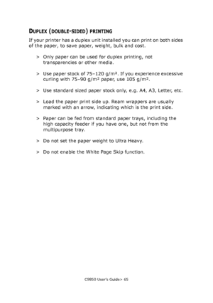 Page 65C9850 User’s Guide> 65
DUPLEX (DOUBLE-SIDED) PRINTING
If your printer has a duplex unit installed you can print on both sides 
of the paper, to save paper, weight, bulk and cost.
> Only paper can be used for duplex printing, not 
transparencies or other media.
> Use paper stock of 75–120  g/m². If you experience excessive 
curling with 75–90 g/m² paper, use 105 g/m².
> Use standard sized paper stock only, e.g. A4, A3, Letter, etc.
> Load the paper print side up. Ream wrappers are usually 
marked with an...