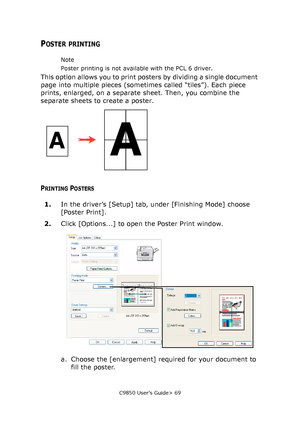 Page 69C9850 User’s Guide> 69
POSTER PRINTING
Note
Poster printing is not available with the PCL 6 driver.
This option allows you to print posters by dividing a single document 
page into multiple pieces (sometimes called “tiles”). Each piece 
prints, enlarged, on a separate sheet. Then, you combine the 
separate sheets to create a poster.
PRINTING POSTERS
1.In the driver’s [Setup] tab, under [Finishing Mode] choose 
[Poster Print].
2.Click [Options...] to open the Poster Print window.
a. Choose the...