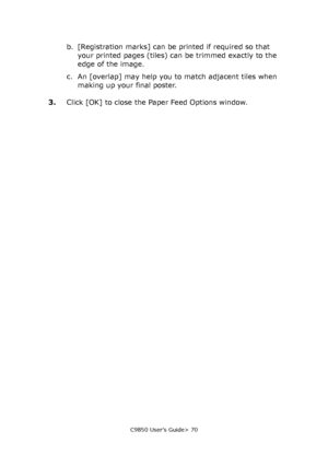 Page 70C9850 User’s Guide> 70
b. [Registration marks] can be printed if required so that 
your printed pages (tiles) can be trimmed exactly to the 
edge of the image.
c. An [overlap] may help you to match adjacent tiles when 
making up your final poster.
3.Click [OK] to close the Paper Feed Options window.
Downloaded From ManualsPrinter.com Manuals 