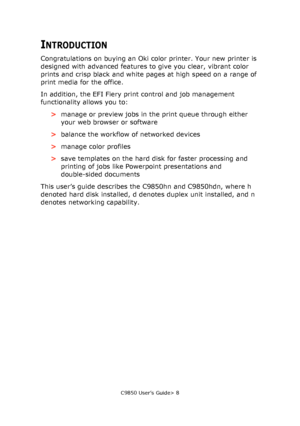 Page 8C9850 User’s Guide> 8
INTRODUCTION
Congratulations on buying an Oki color printer. Your new printer is 
designed with advanced features to give you clear, vibrant color 
prints and crisp black and white pages at high speed on a range of 
print media for the office.
In addition, the EFI Fiery print control and job management 
functionality allows you to:
>manage or preview jobs in the print queue through either 
your web browser or software
>balance the workflow of networked devices
>manage color...