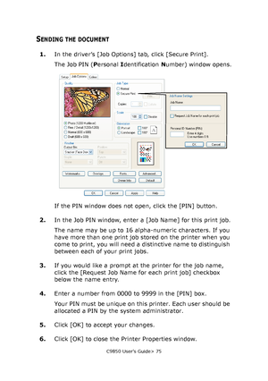 Page 75C9850 User’s Guide> 75
SENDING THE DOCUMENT
1.In the driver’s [Job Options] tab, click [Secure Print].
The Job PIN (Personal Identification Number) window opens.
If the PIN window does not open, click the [PIN] button.
2.In the Job PIN window, enter a [Job Name] for this print job.
The name may be up to 16 alpha-numeric characters. If you 
have more than one print job stored on the printer when you 
come to print, you will need a distinctive name to distinguish 
between each of your print jobs.
3.If you...