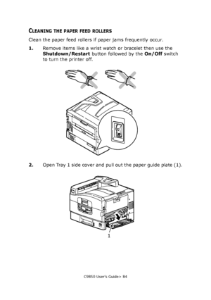 Page 84C9850 User’s Guide> 84
CLEANING THE PAPER FEED ROLLERS
Clean the paper feed rollers if paper jams frequently occur.
1.Remove items like a wrist watch or bracelet then use the 
Shutdown/Restart button followed by the On/Off switch 
to turn the printer off.
2.Open Tray 1 side cover and pull out the paper guide plate (1).
1
Downloaded From ManualsPrinter.com Manuals 