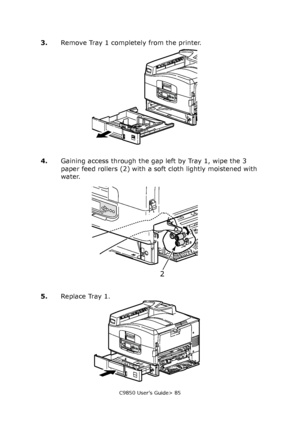 Page 85C9850 User’s Guide> 85
3.Remove Tray 1 completely from the printer.
4.Gaining access through the gap left by Tray 1, wipe the 3 
paper feed rollers (2) with a soft cloth lightly moistened with 
water.
5.Replace Tray 1.
2
Downloaded From ManualsPrinter.com Manuals 