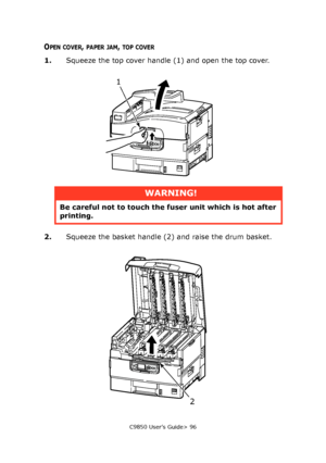 Page 96C9850 User’s Guide> 96
OPEN COVER, PAPER JAM, TOP COVER
1.Squeeze the top cover handle (1) and open the top cover.
2.Squeeze the basket handle (2) and raise the drum basket.
WARNING!
Be careful not to touch the fuser unit which is hot after 
printing.
1
2
Downloaded From ManualsPrinter.com Manuals 