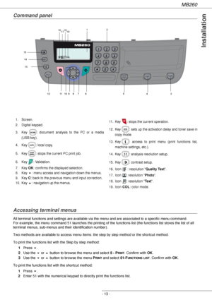 Page 13MB260
- 13 -
Installation
Command panel
Accessing terminal menus
All terminal functions and settings are available via the menu and are associated to a specific menu command.  
For example, the menu command 51 launches the printing of the functions list (the functions list stores the list of all 
terminal menus, sub-menus and their identification number). 
Two methods are available to access menu items: the step by step method or the shortcut method.
To print the functions list with the Step by step...