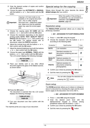 Page 19MB260
- 19 -
Copy
2Enter the desired number of copies and confirm 
with the OK button.
3Choose the paper tray AUTOMATIC or MANUAL
with the buttons  or !, then confirm with the OK
button.
4Choose the copying option ID CARD with the 
buttons  or ! and confirm with the OK button.
5Choose the resolution depending on the desired 
printing quality AUTO, TEXT, QUALITY TEXT or 
PHOTO with the buttons  or !, then confirm with 
the OK button. For optimal results with ID 
documents, select the PHOTO resolution....