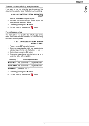 Page 21MB260
- 21 -
Copy
Top and bottom printing margins setup
If you want to, you can offset the lateral margins of the 
document towards the top or the bottom during printing.
! 856 - ADVANCED FCT/SCAN. & PRINT/TOP 
PRINT.
1Press !, enter 856 using the keypad.
2Setup the top / bottom margins offsets (by 0.5 mm 
steps) with the buttons  and !.
3Confirm by pressing the OK button.
4Quit this menu by pressing the   button.
Format paper setup
This menu allows you to define the default paper format 
of the manual...