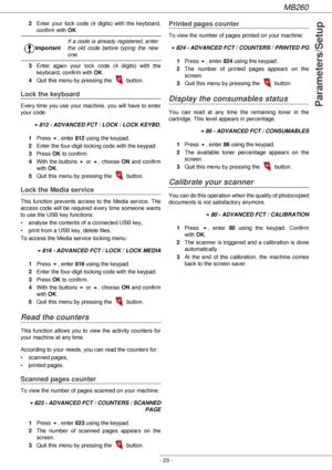 Page 23MB260
- 23 -
Parameters/Setup
2Enter your lock code (4 digits) with the keyboard, 
confirm with OK.
3Enter again your lock code (4 digits) with the 
keyboard, confirm with OK.
4Quit this menu by pressing the   button.
Lock the keyboard
Every time you use your machine, you will have to enter 
your code.
!812 - ADVANCED FCT / LOCK / LOCK KEYBD.
1Press !, enter 812 using the keypad.
2Enter the four-digit locking code with the keypad.
3Press OK to confirm.
4With the buttons ! or , choose ON and confirm 
with...