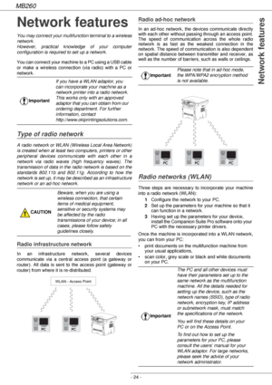 Page 24MB260
- 24 -
 Network features
Network features
You may connect your multifunction terminal to a wireless 
network.
However, practical knowledge of your computer 
configuration is required to set up a network.
You can connect your machine to a PC using a USB cable 
or make a wireless connection (via radio) with a PC or 
network.
Type of radio network
A radio network or WLAN (Wireless Local Area Network) 
is created when at least two computers, printers or other 
peripheral devices communicate with each...