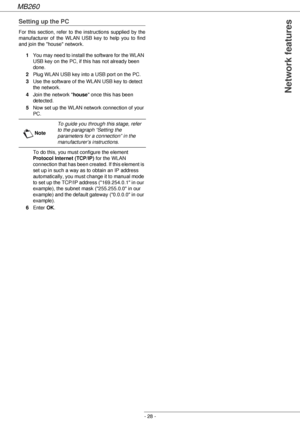 Page 28MB260
- 28 -
 Network features
Setting up the PC
For this section, refer to the instructions supplied by the 
manufacturer of the WLAN USB key to help you to find 
and join the house network.
1You may need to install the software for the WLAN 
USB key on the PC, if this has not already been 
done. 
2Plug WLAN USB key into a USB port on the PC.
3Use the software of the WLAN USB key to detect 
the network.
4Join the network house once this has been 
detected.
5Now set up the WLAN network connection of your...