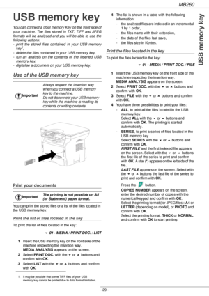 Page 29MB260
- 29 -
USB memory key
USB memory key
You can connect a USB memory Key on the front side of 
your machine. The files stored in TXT, TIFF and JPEG 
formats will be analysed and you will be able to use the 
following actions:
- print the stored files contained in your USB memory 
key
1,
- delete the files contained in your USB memory key,
- run an analysis on the contents of the inserted USB 
memory key,
- digitalise a document on your USB memory key.
Use of the USB memory key
Print your documents
You...