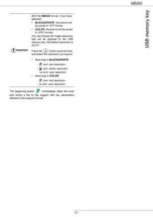 Page 31MB260
- 31 -
USB memory key
The beginning button   immediately starts the scan 
and sends a file to the support with the parameters 
defined in the analysis format.ImportantWith the IMAGE format, if you have 
selected:
•BLACK&WHITE, the picture will 
be saved in TIFF format.
•COLOR, the picture will be saved 
in JPEG format.
You can choose the image resolution 
that will be digitized to the USB 
memory key; the default resolution is 
AUTO.
Press the   button several times 
and select the resolution you...