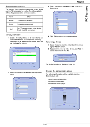 Page 37MB260
- 37 -
PC Features
Status of the connection
The status of the connection between the current device 
and the PC is indicated by a color. The following table 
defines the possible states of the connection.
Device parameters
1Select a device by clicking on its line in the list and 
click on P
ROPERTIES to configure the scanning 
parameters to be applied for this device when you 
use the S
CAN TO function.
2Select the desired scan M
ODE in the drop-down 
menu.3Select the desired scan R
ESOLUTION in...