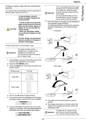 Page 39MB260
- 39 -
PC Features
Printing in duplex mode with the multifunction 
machine
The machine offers the possibility to print a document in 
manual duplex mode from your PC.
To print a document in manual duplex mode:
1Use the P
RINT command from the FILE menu of the 
currently open application on the screen.
2Select the OKI MB260 printer.
3Check the Duplex box and choose among the two 
binding modes:
4Click on the OK button to begin printing.
5The machine prints the odd pages (from the higher 
odd page to...