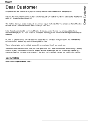 Page 2MB280
Dear Customer
Dear Customer
For your security and comfort, we urge you to carefully read the Safety booklet before attempting use.
In buying this multifunction machine, you have opted for a quality OKI product. Your device satisfies all of the different 
needs of a modern office automation tool.
This machine allows you to scan in colour, to fax, print and copy in black and white. You can connect the multifunction 
device to your PC (Microsoft Windows 2000/XP/Vista) or Mac/Linux.
Install the...