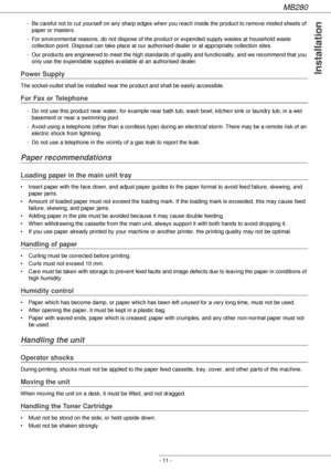 Page 11MB280
- 11 -
Installation
- Be careful not to cut yourself on any sharp edges when you reach inside the product to remove misfed sheets of 
paper or masters.
- For environmental reasons, do not dispose of the product or expended supply wastes at household waste 
collection point. Disposal can take place at our authorised dealer or at appropriate collection sites.
- Our products are engineered to meet the high standards of quality and functionality, and we recommend that you 
only use the expendable...