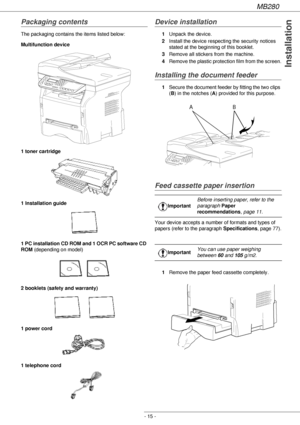 Page 15MB280
- 15 -
Installation
Packaging contents
The packaging contains the items listed below:
Multifunction device
1 toner cartridge
1 Installation guide 
1 PC installation CD ROM and 1 OCR PC software CD 
ROM (depending on model)
2 booklets (safety and warranty) 
1 power cord
1 telephone cord 
Device installation
1Unpack the device.
2Install the device respecting the security notices 
stated at the beginning of this booklet.
3Remove all stickers from the machine.
4Remove the plastic protection film from...