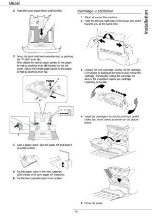 Page 16MB280
- 16 -
Installation
2Push the lower panel down until it clicks.
3Setup the back side feed cassette stop by pushing 
the PUSH lever (A). 
Then adjust the lateral paper guides to the paper 
format by pushing lever (B) located on the left 
guide. Adjust the length paper guide to the paper 
format by pushing lever (C).
4Take a paper stack, pull the paper off and align it 
on a flat surface.
5Put the paper stack in the feed cassette 
(200 sheets of 80 g/m² paper for instance).
6Put the feed cassette...