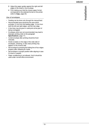 Page 19MB280
- 19 -
Installation
3Adjust the paper guides against the right and left 
edges of the sheet or the envelope.
4Print making sure that the chosen paper format 
corresponds to the selected format on the printer 
(refer to Copy, page 20).
Use of envelopes
• Feeding can be done only through the manual feed.
• Recommended area should be the area which 
excludes 15 mm from the leading edge, 10 mm from 
both the left and right edges, and the rear edge.
• A few lines may be given in solid print at the part...