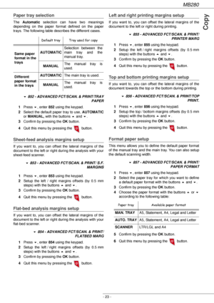 Page 23MB280
- 23 -
Copy
Paper tray selection
The Automatic selection can have two meanings 
depending on the paper format defined on the paper 
trays. The following table describes the different cases.
! 852 - ADVANCED FCT/SCAN. & PRINT/TRAY 
PAPER
1Press !, enter 852 using the keypad.
2Select the default paper tray to use, AUTOMATIC
or MANUAL, with the buttons  and !.
3Confirm by pressing the OK button.
4Quit this menu by pressing the   button.
Sheet-feed analysis margins setup 
If you want to, you can offset...