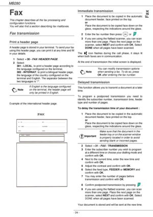 Page 24MB280
- 24 -
Fax
Fax
This chapter describes all the fax processing and 
configuration functions.
You will also find a section describing fax mailboxes.
Fax transmission
Print a header page
A header page is stored in your terminal. To send your fax 
using this header page, you can print it at any time and fill 
in your details.
1Select 
!30 - FAX /HEADER PAGE.
2Select: 
301 - LOCAL, to print a header page according to 
the language configured on the terminal, 
302 - INTERNAT, to print a bilingual header...