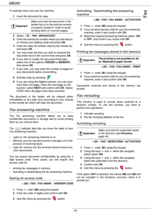 Page 26MB280
- 26 -
Fax
To activate relay from your fax machine:
1Insert the document to relay.
2Select 
!37 - FAX / BROADCAST.
3Enter the remote fax number where you will relay to 
or choose your dialling mode and press OK.
4Enter the relay list number used by the remote fax 
and press OK.
5You may enter the time you wish to transmit the 
document next to the current time and press OK.
6If you wish to modify the document feed type, 
select one of the options FEEDER or MEMORY, 
then press OK.
7If you wish, you...