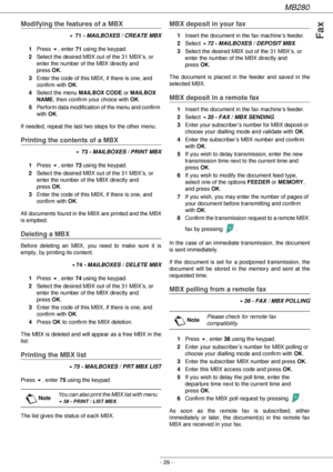 Page 29MB280
- 29 -
Fax
Modifying the features of a MBX
! 71 - MAILBOXES / CREATE MBX
1Press !, enter 71 using the keypad.
2Select the desired MBX out of the 31 MBX’s, or 
enter the number of the MBX directly and 
press OK.
3Enter the code of this MBX, if there is one, and 
confirm with OK.
4Select the menu MAILBOX CODE or MAILBOX 
NAME, then confirm your choice with OK.
5Perform data modification of the menu and confirm 
with OK.
If needed, repeat the last two steps for the other menu.
Printing the contents of...