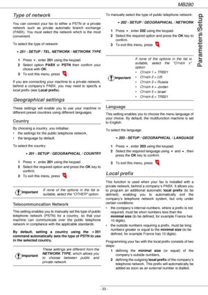 Page 33MB280
- 33 -
Parameters/Setup
Type of network
You can connect your fax to either a PSTN or a private 
network such as private automatic branch exchange 
(PABX). You must select the network which is the most 
convenient.
To select the type of network:
!251 - SETUP / TEL. NETWORK / NETWORK TYPE
1Press !, enter 251 using the keypad.
2Select option PABX or PSTN then confirm your 
choice with OK.
3To exit this menu, press  .
If you are connecting your machine to a private network, 
behind a company’s PABX,...