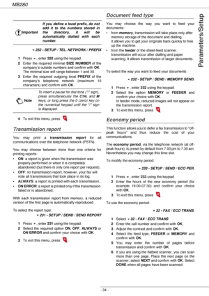 Page 34MB280
- 34 -
Parameters/Setup
!252 - SETUP / TEL. NETWORK / PREFIX
1Press !, enter 252 using the keypad.
2Enter the required minimal SIZE NUMBER of the 
company’s outside numbers and confirm with OK.  
The minimal size will range between 1 and 30.
3Enter the required outgoing local PREFIX of the 
company’s telephone network (maximum 10 
characters) and confirm with OK.
4To exit this menu, press  .
Transmission report
You may print a transmission report for all 
communications over the telephone network...