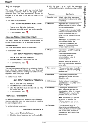 Page 36MB280
- 36 -
Parameters/Setup
Adjust to page
This menu allows you to print out received faxes 
automatically adjusting them to the page format. 
Received faxes are then automatically reduced or 
enlarged to fit the page format which is used on the 
machine.
To turn adjust to page mode on:
!245 - SETUP / RECEPTION / AUTO ADJUST.
1Press !, enter 245 using the keypad.
2Select the option ON or OFF and confirm with OK.
3To exit this menu, press  .
Received faxes reduction mode
This menu allows you to reduce...