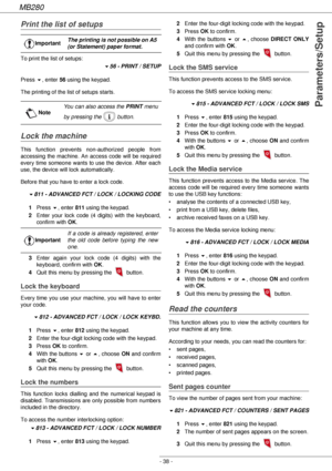 Page 38MB280
- 38 -
Parameters/Setup
Print the list of setups
To print the list of setups:
!56 - PRINT / SETUP
Press !, enter 56 using the keypad.
The printing of the list of setups starts.
Lock the machine
This function prevents non-authorized people from 
accessing the machine. An access code will be required 
every time someone wants to use the device. After each 
use, the device will lock automatically.
Before that you have to enter a lock code.
!811 - ADVANCED FCT / LOCK / LOCKING CODE
1Press !, enter 811...