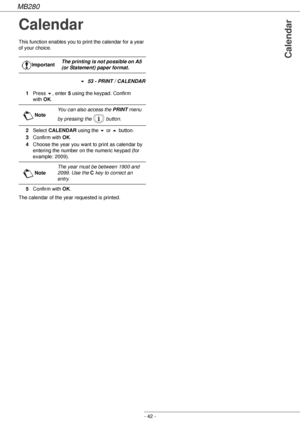 Page 42MB280
- 42 -
Calendar
Calendar
This function enables you to print the calendar for a year 
of your choice.
! 53 - PRINT / CALENDAR
1Press !, enter 5 using the keypad. Confirm 
with OK.
2Select CALENDAR using the ! or  button.
3Confirm with OK.
4Choose the year you want to print as calendar by 
entering the number on the numeric keypad (for 
example: 2009).
5Confirm with OK.
The calendar of the year requested is printed.ImportantThe printing is not possible on A5 
(or Statement) paper format.
NoteYou can...
