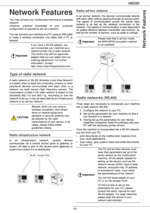 Page 43MB280
- 43 -
Network Features
Network Features
You may connect your multifunction terminal to a wireless 
network.
However, practical knowledge of your computer 
configuration is required to set up a network.
You can connect your machine to a PC using a USB cable 
or make a wireless connection (via radio) with a PC or 
network.
Type of radio network
A radio network or WLAN (Wireless Local Area Network) 
is created when at least two computers, printers or other 
peripheral devices communicate with each...