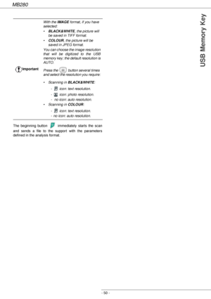 Page 50MB280
- 50 -
USB Memory Key
The beginning button   immediately starts the scan 
and sends a file to the support with the parameters 
defined in the analysis format.ImportantWith the IMAGE format, if you have 
selected:
•BLACK&WHITE, the picture will 
be saved in TIFF format.
•COLOUR, the picture will be 
saved in JPEG format.
You can choose the image resolution 
that will be digitized to the USB 
memory key; the default resolution is 
AUTO.
Press the   button several times 
and select the resolution you...