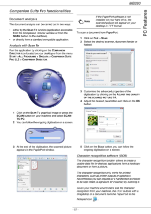 Page 57MB280
- 57 -
PC Features
Companion Suite Pro functionalities
Document analysis
The document analysis can be carried out in two ways: 
• either by the S
CAN TO function (application accessible 
from the Companion Director window or from the 
SCAN button on the machine), 
• or directly from a standard compatible application.
Analysis with Scan To
Run the application by clicking on the COMPANION 
D
IRECTOR icon located on your desktop or from the menu 
S
TART >ALL PROGRAMS > OKIDATA > COMPANION SUITE 
P
RO...