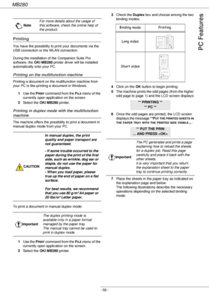 Page 58MB280
- 58 -
PC Features
Printing
You have the possibility to print your documents via the 
USB connection or the WLAN connection.
During the installation of the Companion Suite Pro 
software, the OKI MB280 printer driver will be installed 
automatically onto your PC.
Printing on the multifunction machine
Printing a document on the multifunction machine from 
your PC is like printing a document in Windows.
1Use the P
RINT command from the FILE menu of the 
currently open application on the screen....