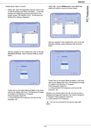 Page 65MB280
- 65 -
PC Features
Details about Option A and B:
• Option (A): Open the application that you want to use 
to edit the background (Word, Wordpad...). Draw the 
background image then print this document in the 
printer named OKI MB280 (FAX). At that point the 
MFSendFax dialog is displayed:
Add any recipient to the recipient list, click on the tab 
A
DVANCED OPTIONS, select resolution FINE as shown 
below:
Finally click on the button S
AVE AS DRAFT in the lower 
right corner (floppy disk icon). The...