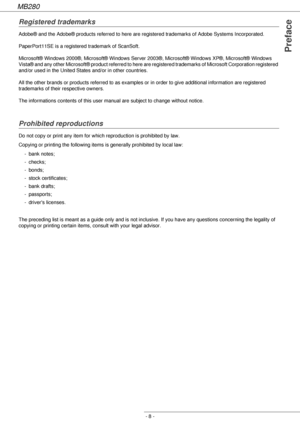 Page 8MB280
- 8 -
Preface
Registered trademarks
Adobe® and the Adobe® products referred to here are registered trademarks of Adobe Systems Incorporated.
PaperPort11SE is a registered trademark of ScanSoft.
Microsoft® Windows 2000®, Microsoft® Windows Server 2003®, Microsoft® Windows XP®, Microsoft® Windows 
Vista® and any other Microsoft® product referred to here are registered trademarks of Microsoft Corporation registered 
and/or used in the United States and/or in other countries.
All the other brands or...