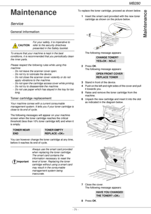 Page 71MB280
- 71 -
Maintenance
Maintenance
Service
General information
To ensure that your machine is kept in the best 
conditions, it is recommended that you periodically clean 
the inner parts.
Please respect the following rules while using this 
machine:
- Do not leave the scanner cover open.
- Do not try to lubricate the device.
- Do not close the scanner cover violently or do not 
apply vibrations to the machine.
- Do not open the cartridge access cover while printing.
- Do not try to disassemble the...