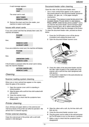 Page 72MB280
- 72 -
Maintenance
A wait message appears. 
The smart card is read.
9Remove the smart card from the reader, your 
machine is ready to print again.
Issues with smart cards
If you use a smart card that has already been used, the 
machine will display:
then,
If you use a defective smart card, the machine will display:
then,
If the C button is pressed while the smart card is being 
read, the machine displays:
Cleaning
Scanner reading system cleaning
When one or more vertical lines appear on the copies,...