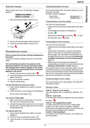 Page 74MB280
- 74 -
Maintenance
Scanner issues
When a paper jam occurs, the following message 
appears:
1Open the document feeder scanner cover.
2Remove the jammed paper without tearing it.
3Close the document feeder scanner cover.
4Press 
.
Miscellaneous issues
When turning on the terminal, nothing is displayed on 
the screen.
Check the connection between the power cord and the 
outlet.
The terminal does not detect the presence of the 
document inserted in the scanner document feeder. 
The message R
EADY does...