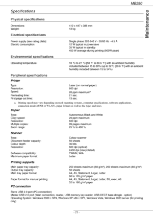 Page 77MB280
- 77 -
Maintenance
Specifications
Physical specifications
Electrical specifications
Environmental specifications
Peripheral specifications
Printer
Copier
Scanner
Printing supports 
PC connection
Dimensions: 412 x 447 x 386 mm
Weight: 13 kg
Power supply (see rating plate): Single phase 220-240 V - 50/60 Hz - 4.5 A
Electric consumption: 12 W typical in powersave
35 W typical in standby
450 W average during printing (900W peak)
Operating temperature: 10 °C to 27 °C [50 °F to 80.6 °F] with an ambient...