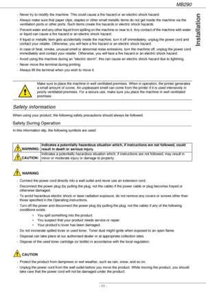 Page 11MB290
- 11 -
Installation
- Never try to modify the machine. This could cause a fire hazard or an electric shock hazard.
- Always make sure that paper clips, staples or other small metallic items do not get inside the machine via the 
ventilation ports or other ports. Such items create fire hazards or electric shock hazards.
- Prevent water and any other liquid from spilling on the machine or near to it. Any contact of the machine with water 
or liquid can cause a fire hazard or an electric shock...