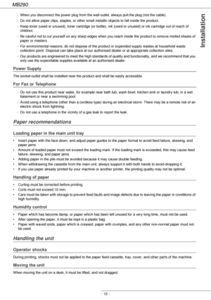 Page 12MB290
- 12 -
Installation
- When you disconnect the power plug from the wall outlet, always pull the plug (not the cable).
- Do not allow paper clips, staples, or other small metallic objects to fall inside the product.
- Keep toner (used or unused), toner cartridge (or bottle), ink (used or unused) or ink cartridge out of reach of 
children.
- Be careful not to cut yourself on any sharp edges when you reach inside the product to remove misfed sheets of 
paper or masters.
- For environmental reasons, do...