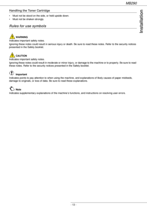 Page 13MB290
- 13 -
Installation
Handling the Toner Cartridge
• Must not be stood on the side, or held upside down.
• Must not be shaken strongly.
Rules for use symbols
 WARNING
Indicates important safety notes.
Ignoring these notes could result in serious injury or death. Be sure to read these notes. Refer to the security notices 
presented in the Safety booklet.
 CAUTION
Indicates important safety notes.
Ignoring these notes could result in moderate or minor injury, or damage to the machine or to property. Be...