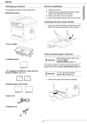 Page 16MB290
- 16 -
Installation
Packaging contents
The packaging contains the items listed below:
Multifunction device
1 toner cartridge
1 Installation guide 
1 PC installation CD ROM and 1 Scan and Print 
drivers CD ROM for Mac/Linux
2 booklets (safety and warranty) 
1 power cord
1 telephone cord 
Device installation
1Unpack the device.
2Install the device respecting the security notices 
stated at the beginning of this booklet.
3Remove all stickers from the machine.
4Remove the plastic protection film from...