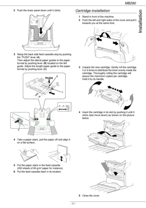 Page 17MB290
- 17 -
Installation
2Push the lower panel down until it clicks.
3Setup the back side feed cassette stop by pushing 
the PUSH lever (A). 
Then adjust the lateral paper guides to the paper 
format by pushing lever (B) located on the left 
guide. Adjust the length paper guide to the paper 
format by pushing lever (C).
4Take a paper stack, pull the paper off and align it 
on a flat surface.
5Put the paper stack in the feed cassette 
(200 sheets of 80 g/m² paper for instance).
6Put the feed cassette...